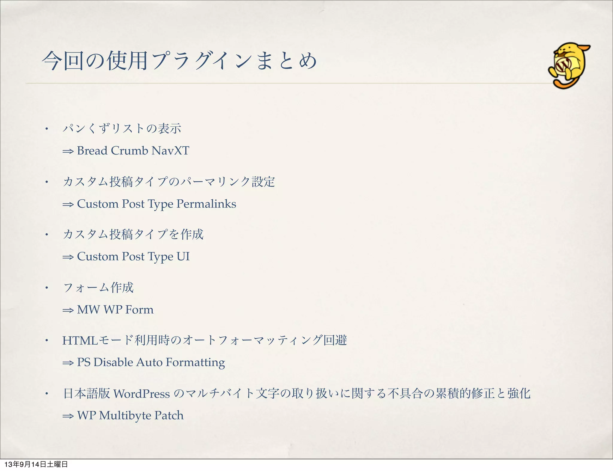 今回の使用プラグインまとめ
・ パンくずリストの表示
⇒ Bread Crumb NavXT
・ カスタム投稿タイプのパーマリンク設定
⇒ Custom Post Type Permalinks
・ カスタム投稿タイプを作成
⇒ Custom Post Type UI
・ フォーム作成
⇒ MW WP Form
・ HTMLモード利用時のオートフォーマッティング回避
⇒ PS Disable Auto Formatting
・ 日本語版 WordPress のマルチバイト文字の取り扱いに関する不具合の累積的修正と強化
⇒ WP Multibyte Patch
13年9月14日土曜日
 