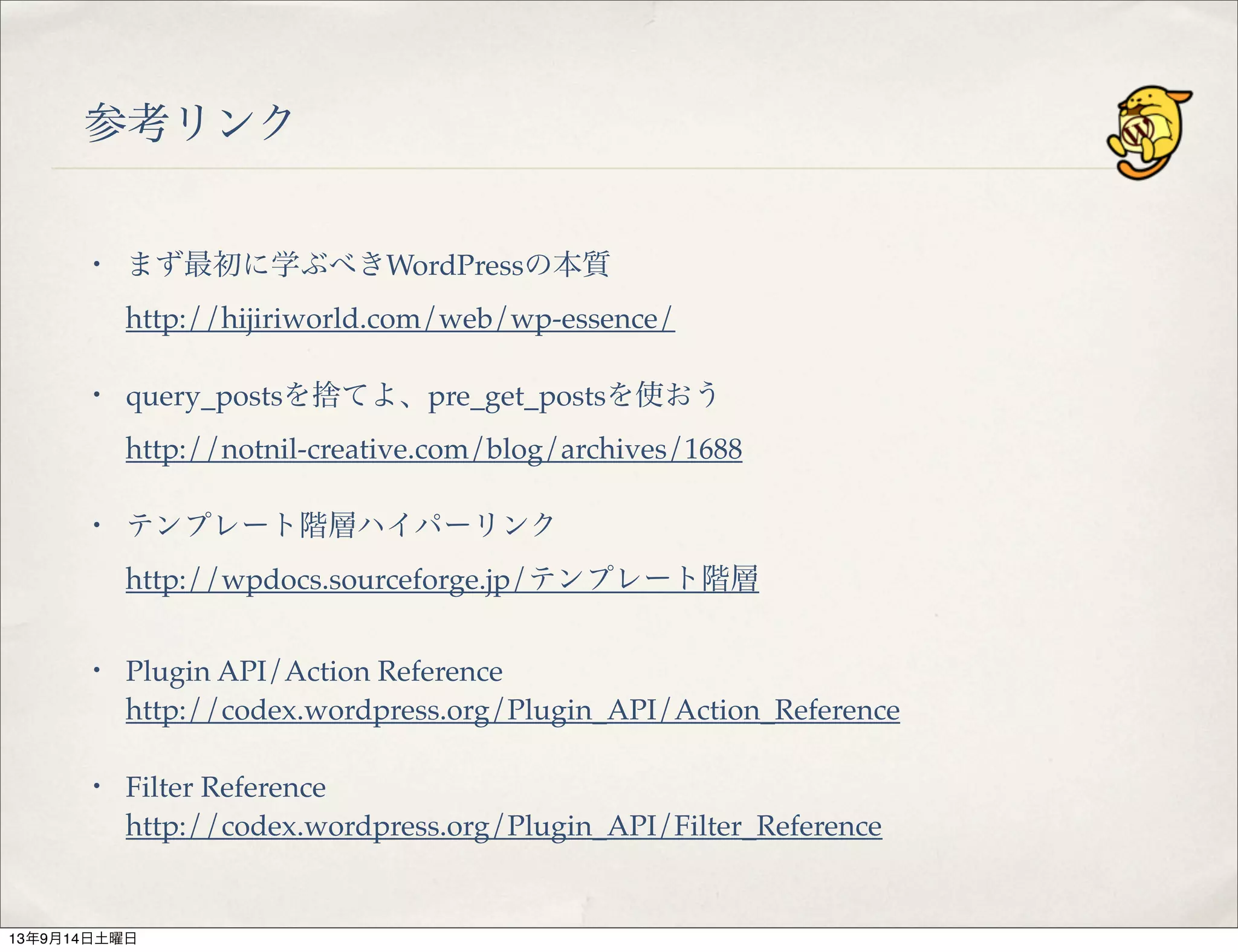 参考リンク
・ まず最初に学ぶべきWordPressの本質
http://hijiriworld.com/web/wp-essence/
・ query_postsを捨てよ、pre_get_postsを使おう
http://notnil-creative.com/blog/archives/1688
・ テンプレート階層ハイパーリンク
http://wpdocs.sourceforge.jp/テンプレート階層
・ Plugin API/Action Reference
http://codex.wordpress.org/Plugin_API/Action_Reference
・ Filter Reference
http://codex.wordpress.org/Plugin_API/Filter_Reference
13年9月14日土曜日
 