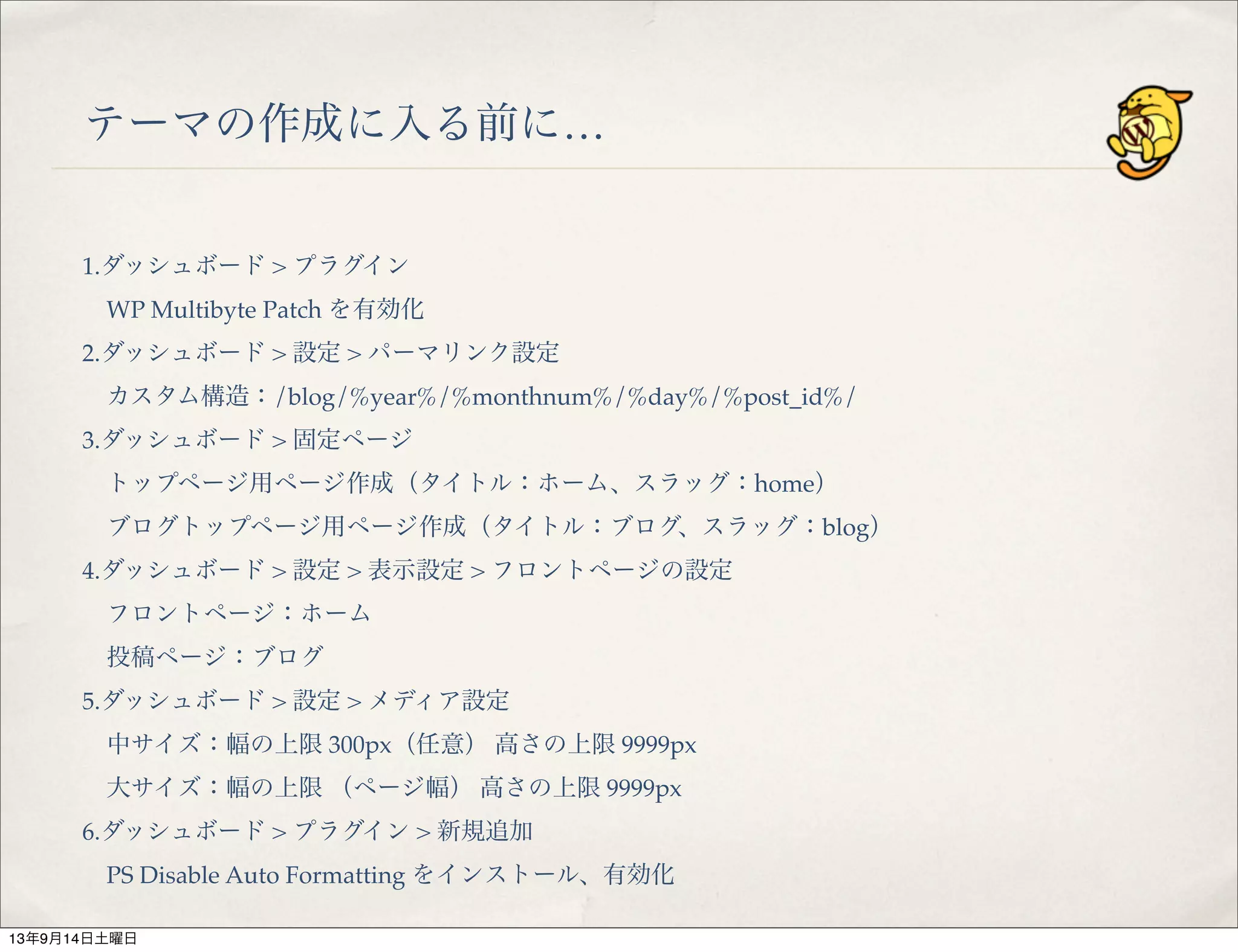 テーマの作成に入る前に…
1.ダッシュボード > プラグイン
 WP Multibyte Patch を有効化
2.ダッシュボード > 設定 > パーマリンク設定
 カスタム構造：/blog/%year%/%monthnum%/%day%/%post_id%/
3.ダッシュボード > 固定ページ
 トップページ用ページ作成（タイトル：ホーム、スラッグ：home）
 ブログトップページ用ページ作成（タイトル：ブログ、スラッグ：blog）
4.ダッシュボード > 設定 > 表示設定 > フロントページの設定
 フロントページ：ホーム
 投稿ページ：ブログ
5.ダッシュボード > 設定 > メディア設定
 中サイズ：幅の上限 300px（任意） 高さの上限 9999px
 大サイズ：幅の上限 （ページ幅） 高さの上限 9999px
6.ダッシュボード > プラグイン > 新規追加
 PS Disable Auto Formatting をインストール、有効化
13年9月14日土曜日
 