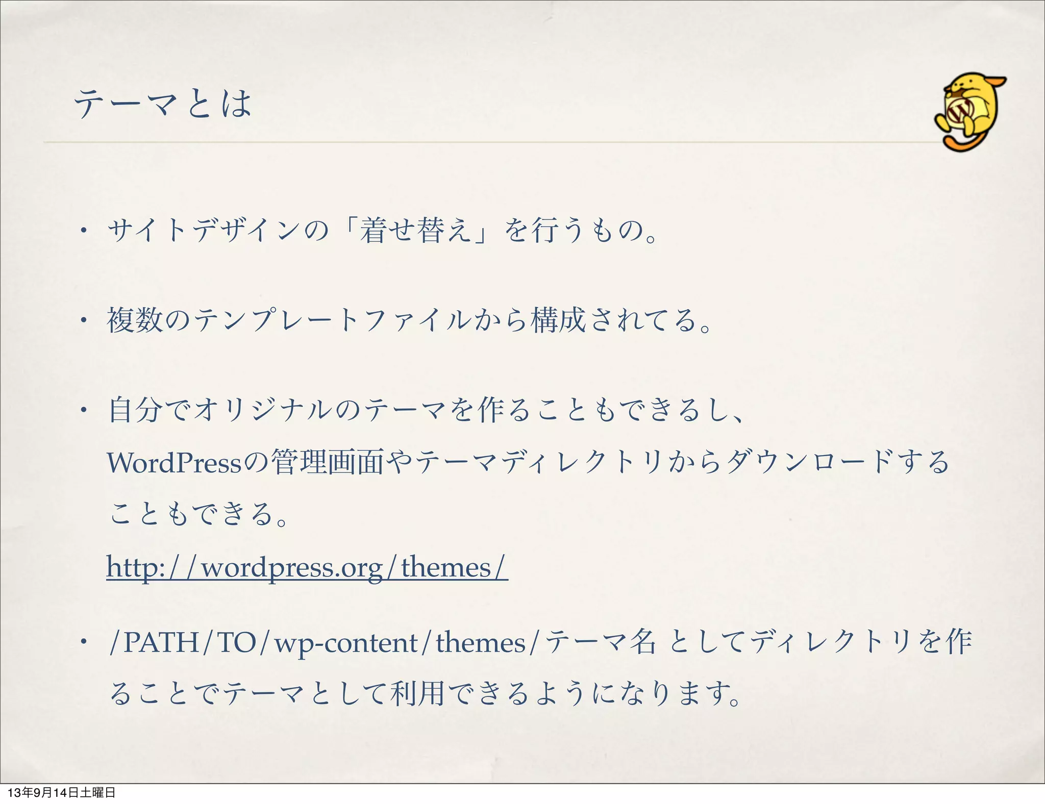 テーマとは
・ サイトデザインの「着せ替え」を行うもの。
・ 複数のテンプレートファイルから構成されてる。
・ 自分でオリジナルのテーマを作ることもできるし、
WordPressの管理画面やテーマディレクトリからダウンロードする
こともできる。
http://wordpress.org/themes/
・ /PATH/TO/wp-content/themes/テーマ名 としてディレクトリを作
ることでテーマとして利用できるようになります。
13年9月14日土曜日
 
