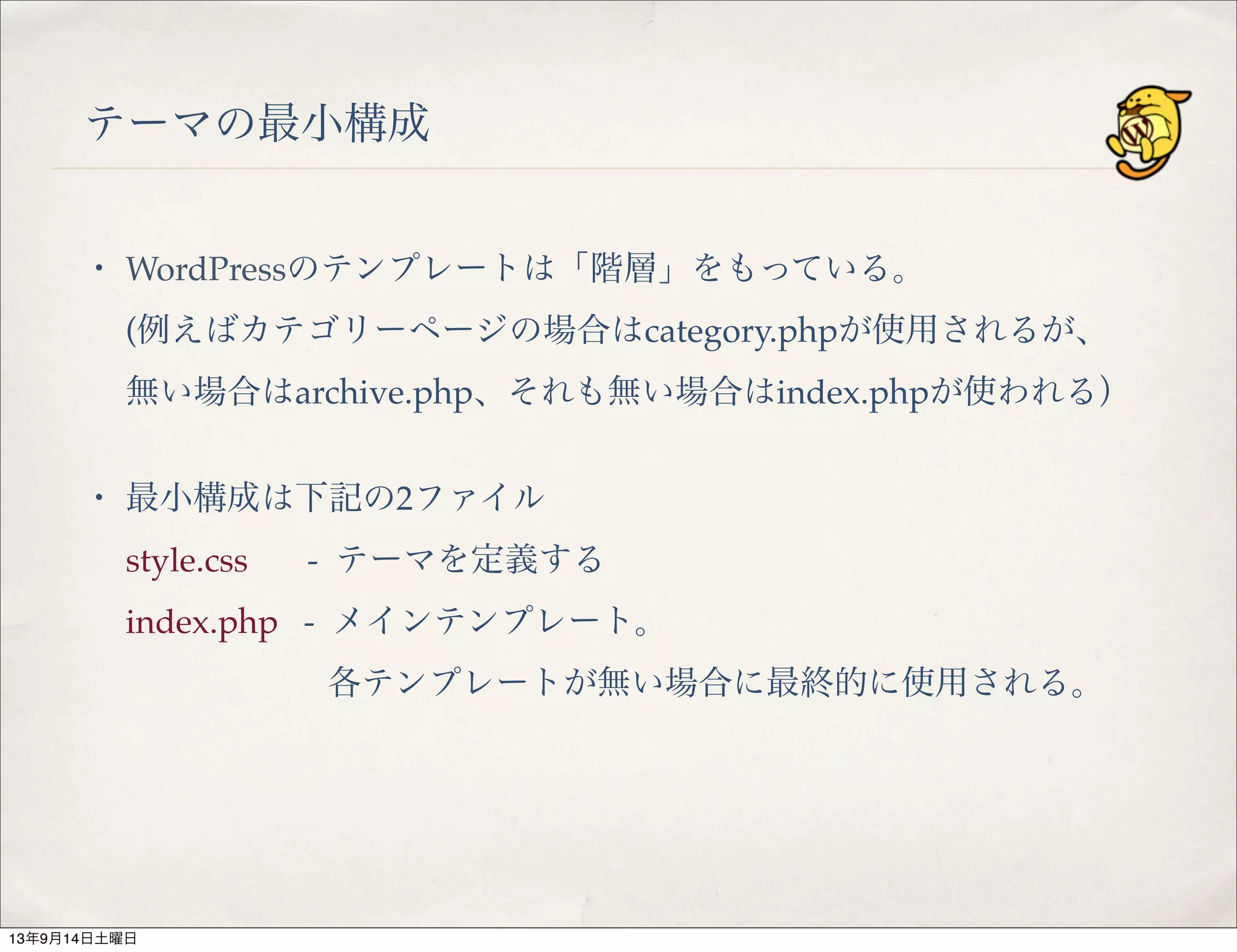 テーマの最小構成
・ WordPressのテンプレートは「階層」をもっている。
(例えばカテゴリーページの場合はcategory.phpが使用されるが、
無い場合はarchive.php、それも無い場合はindex.phpが使われる）
・ 最小構成は下記の2ファイル
style.css   - テーマを定義する
index.php - メインテンプレート。
各テンプレートが無い場合に最終的に使用される。
13年9月14日土曜日
 