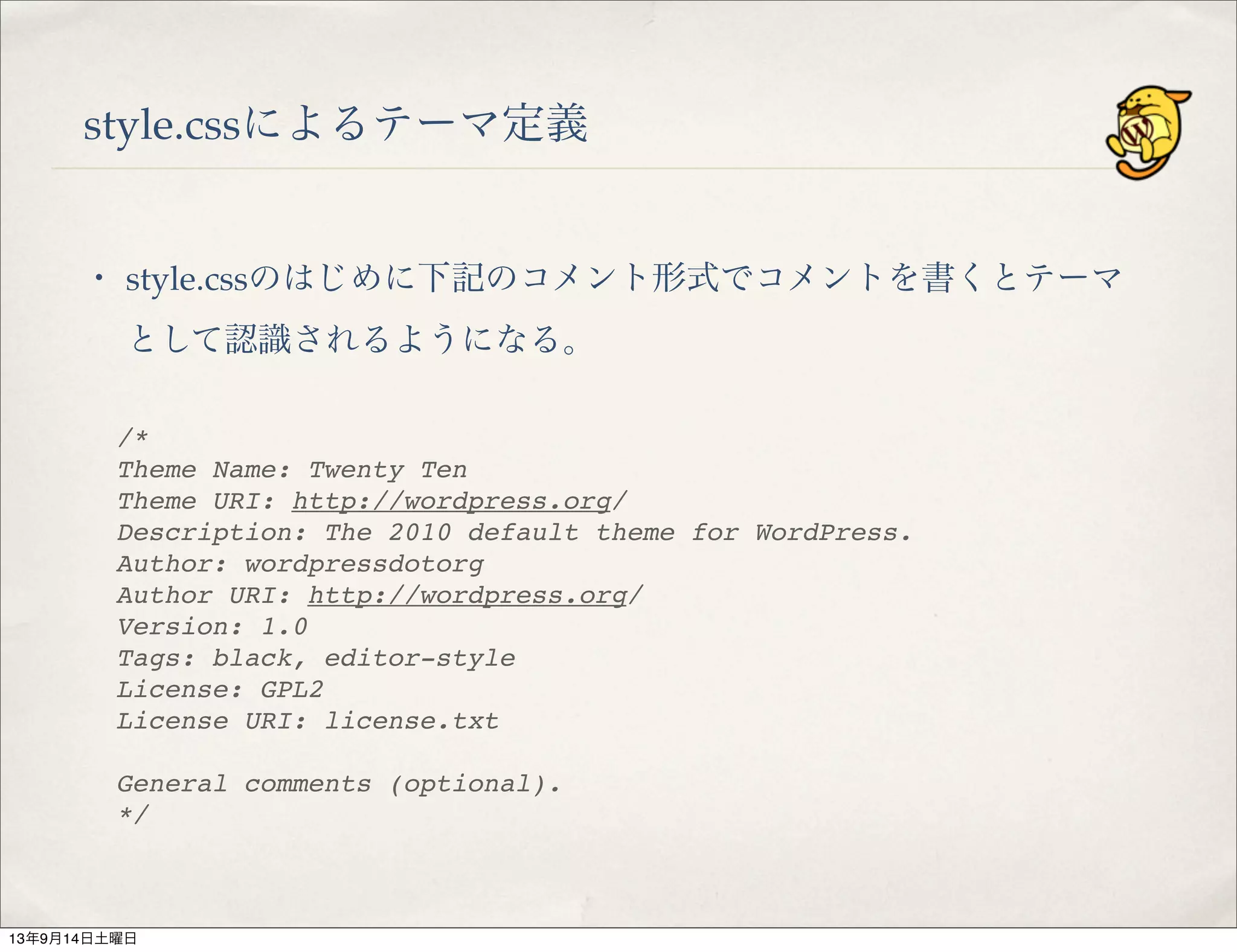 style.cssによるテーマ定義
・ style.cssのはじめに下記のコメント形式でコメントを書くとテーマ
として認識されるようになる。
/*
Theme Name: Twenty Ten
Theme URI: http://wordpress.org/
Description: The 2010 default theme for WordPress.
Author: wordpressdotorg
Author URI: http://wordpress.org/
Version: 1.0
Tags: black, editor-style
License: GPL2
License URI: license.txt
 
General comments (optional).
*/
13年9月14日土曜日
 