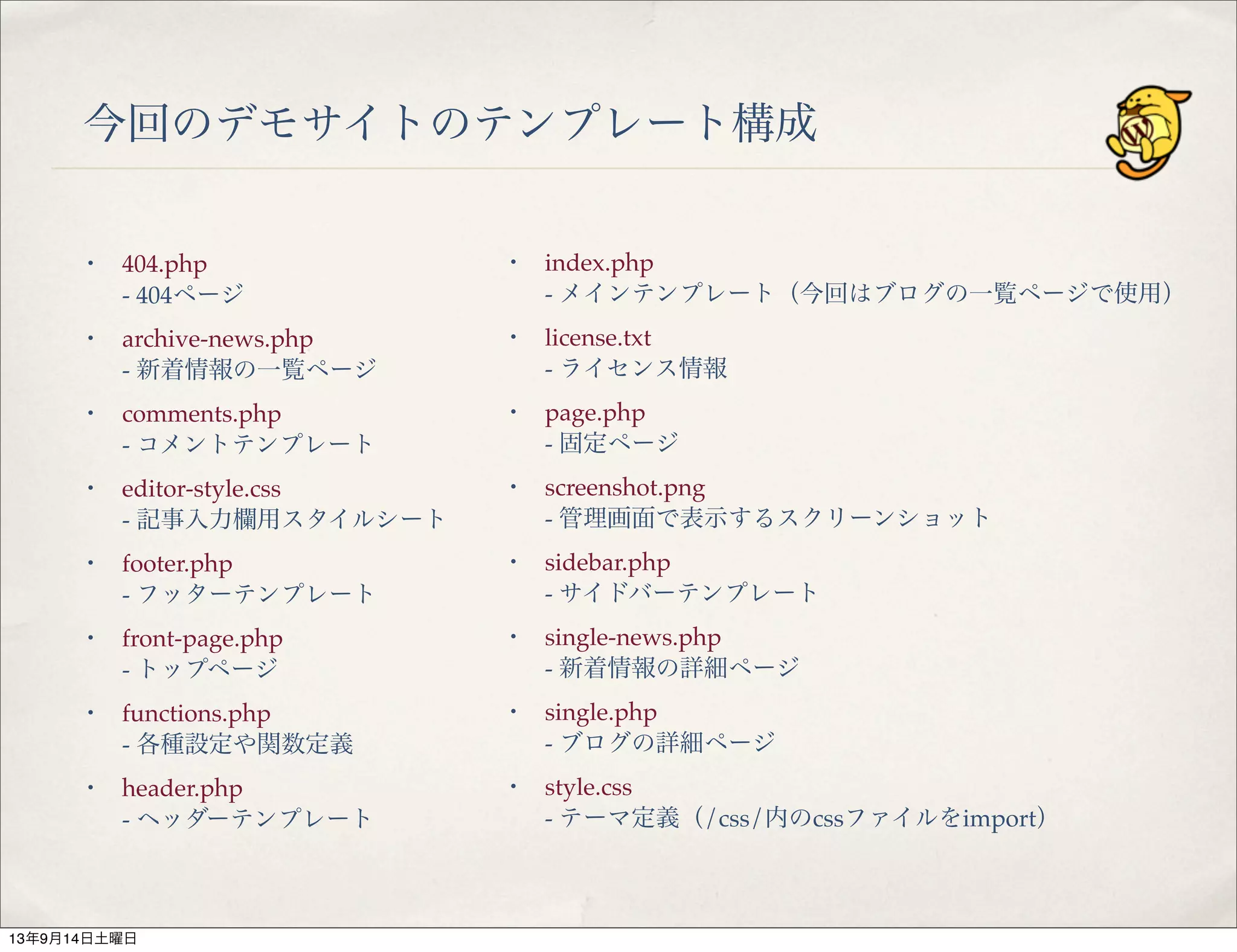 今回のデモサイトのテンプレート構成
・ 404.php
- 404ページ
・ archive-news.php
- 新着情報の一覧ページ
・ comments.php
- コメントテンプレート
・ editor-style.css
- 記事入力欄用スタイルシート
・ footer.php
- フッターテンプレート
・ front-page.php
- トップページ
・ functions.php
- 各種設定や関数定義
・ header.php
- ヘッダーテンプレート
・ index.php
- メインテンプレート（今回はブログの一覧ページで使用）
・ license.txt
- ライセンス情報
・ page.php
- 固定ページ
・ screenshot.png
- 管理画面で表示するスクリーンショット
・ sidebar.php
- サイドバーテンプレート
・ single-news.php
- 新着情報の詳細ページ
・ single.php
- ブログの詳細ページ
・ style.css
- テーマ定義（/css/内のcssファイルをimport）
13年9月14日土曜日
 
