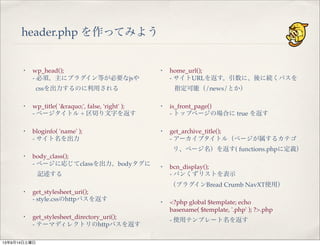 header.php を作ってみよう
・ wp_head();
- 必須。主にプラグイン等が必要なjsや
cssを出力するのに利用される
・ wp_title( '&raquo;', false, 'right' );
- ページタイトル + 区切り文字を返す
・ bloginfo( 'name' );
- サイト名を出力
・ body_class();
- ページに応じてclassを出力。bodyタグに
記述する
・ get_stylesheet_uri();
- style.cssのhttpパスを返す
・ get_stylesheet_directory_uri();
- テーマディレクトリのhttpパスを返す
・ home_url();
- サイトURLを返す。引数に、後に続くパスを
指定可能（/news/とか）
・ is_front_page()
- トップページの場合に true を返す
・ get_archive_title();
- アーカイブタイトル（ページが属するカテゴ
リ、ページ名）を返す( functions.phpに定義）
・ bcn_display();
- パンくずリストを表示
（プラグインBread Crumb NavXT使用）
・ <?php global $template; echo
basename( $template, '.php' ); ?>.php 
- 使用テンプレート名を返す
13年9月14日土曜日
 