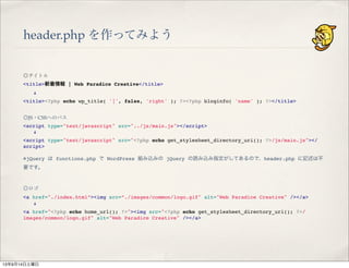 header.php を作ってみよう
◎タイトル
<title>新着情報 | Web Paradice Creative</title>
  !
<title><?php echo wp_title( '|', false, 'right' ); ?><?php bloginfo( 'name' ); ?></title>
◎JS・CSSへのパス
<script type="text/javascript" src="../js/main.js"></script>
  !
<script type="text/javascript" src="<?php echo get_stylesheet_directory_uri(); ?>/js/main.js"></
script>
※jQuery は functions.php で WordPress 組み込みの jQuery の読み込み指定がしてあるので、header.php に記述は不
要です。
◎ロゴ
<a href="./index.html”><img src=”./images/common/logo.gif" alt="Web Paradice Creative" /></a>
  !
<a href="<?php echo home_url(); ?>"><img src="<?php echo get_stylesheet_directory_uri(); ?>/
images/common/logo.gif" alt="Web Paradice Creative" /></a>
13年9月14日土曜日
 