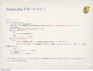 header.php を作ってみよう
◎メインビジュアル
<div id="mainVisual">
" <?php if ( is_front_page() ) : ?>
" <img src="<?php echo get_stylesheet_directory_uri(); ?>/images/home/main.gif" alt="" />
" <?php else : ?>
" <h2><?php echo get_archive_title(); ?></h2>
" <div id="topicPath">
" " <p>
" " " <?php bcn_display(); ?>
" " </p>
" <!-- end #topicPath --></div>
" <div id="introduction">
" " <p>
" " " このページの投稿タイプは <?php echo get_post_type(); ?> です。<br />
" " " テンプレートファイルは <?php global $template; echo basename( $template, '.php' ); ?>.php
を使用しています。
" " </p>
" <!-- end #introduction --></div>
" <?php endif; ?>
<!-- end #mainVisual --></div>
※1つの header.php でトップページとそれ以外のページの2種類の mainVisual を表示させるため、is_front_page() でト
ップページかどうかを判別させる。
13年9月14日土曜日
 