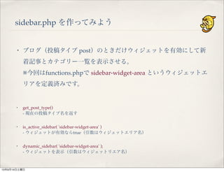 sidebar.php を作ってみよう
・ ブログ（投稿タイプ post）のときだけウィジェットを有効にして新
着記事とカテゴリー一覧を表示させる。
※今回はfunctions.phpで sidebar-widget-area というウィジェットエ
リアを定義済みです。
・ get_post_type()
- 現在の投稿タイプ名を返す
・ is_active_sidebar( 'sidebar-widget-area' )
- ウィジェットが有効ならtrue（引数はウィジェットエリア名）
・ dynamic_sidebar( 'sidebar-widget-area' );
- ウィジェットを表示（引数はウィジェットリエア名）
13年9月14日土曜日
 