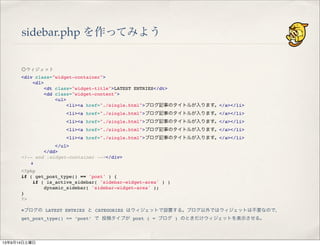 sidebar.php を作ってみよう
◎ウィジェット
<div class="widget-container">
" <dl>
" " <dt class="widget-title">LATEST ENTRIES</dt>
" " <dd class="widget-content">
" " " <ul>
" " " " <li><a href="./single.html">ブログ記事のタイトルが入ります。</a></li>
" " " " <li><a href="./single.html">ブログ記事のタイトルが入ります。</a></li>
" " " " <li><a href="./single.html">ブログ記事のタイトルが入ります。</a></li>
" " " " <li><a href="./single.html">ブログ記事のタイトルが入ります。</a></li>
" " " " <li><a href="./single.html">ブログ記事のタイトルが入ります。</a></li>
" " " </ul>
" " </dd>
<!-- end .widget-container --></div>
  !
<?php
if ( get_post_type() == 'post' ) {
" if ( is_active_sidebar( 'sidebar-widget-area' ) )
" " dynamic_sidebar( 'sidebar-widget-area' );
}
?>
※ブログの LATEST ENTRIES と CATEGORIES はウィジェットで設置する。ブログ以外ではウィジェットは不要なので、
get_post_type() == ‘post’ で 投稿タイプが post ( = ブログ ) のときだけウィジェットを表示させる。
13年9月14日土曜日
 