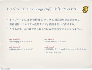 トップページ（front-page.php） を作ってみよう
・ トップページには 新着情報 と ブログ の新着記事を表示させる。
新着情報は「カスタム投稿タイプ」機能を使って作成する。
・ とりあえず、これは後回しにしてhtmlを表示できるところまで…。
・ get_header();
- header.php をインクルード
・ get_sidebar();
- sidebar.php をインクルード
・ get_footer();
- footer.php をインクルード
・ post_class();
- 投稿情報に応じてclassを出力。エントリー全体をz
囲むdivに記述する。
13年9月14日土曜日
 