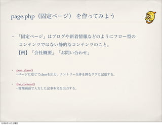 page.php（固定ページ） を作ってみよう
・ 「固定ページ」はブログや新着情報などのようにフロー型の
コンテンツではない静的なコンテンツのこと。
【例】「会社概要」「お問い合わせ」
・ post_class()
- ページに応じてclassを出力。エントリー全体を囲むタグに記述する。
・ the_content()
- 管理画面で入力した記事本文を出力する。
13年9月14日土曜日
 