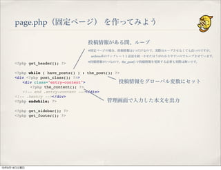 page.php（固定ページ） を作ってみよう
<?php get_header(); ?>
 
<?php while ( have_posts() ) : the_post(); ?>
<div <?php post_class(); ?>>
" <div class="entry-content">
" " <?php the_content(); ?>
" <!-- end .entry-content --></div>
<!-- .hentry --></div>
<?php endwhile; ?>
 
<?php get_sidebar(); ?>
<?php get_footer(); ?>
投稿情報がある間、ループ
※固定ページの場合、投稿情報は1つだけなので、実際はループさせなくても良いのですが、
 archive系のテンプレートと記述を統一させたほうがわかりやすいのでループさせています。
※投稿情報が1つなので、the_post() で投稿情報を更新する必要も実際は無いです。
投稿情報をグローバル変数にセット
管理画面で入力した本文を出力
13年9月14日土曜日
 