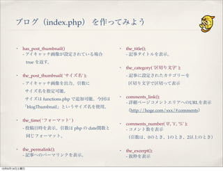 ブログ（index.php） を作ってみよう
・ has_post_thumbnail()
- アイキャッチ画像が設定されている場合
true を返す。
・ the_post_thumbnail( 'サイズ名' );
- アイキャッチ画像を出力。引数に
サイズ名を指定可能。
サイズは functions.php で追加可能。今回は
「blogThumbnail」というサイズ名を使用。
・ the_time( ‘フォーマット’ )
- 投稿日時を表示。引数は php の date関数と
同じフォーマット。
・ the_permalink();
- 記事へのパーマリンクを表示。
・ the_title();
- 記事タイトルを表示。
・ the_category( '区切り文字' );
- 記事に設定されたカテゴリーを
区切り文字で区切って表示
・ comments_link();
- 詳細ページコメントエリアへのURLを表示
（http://hoge.com/xxx/#comments）
・ comments_number( '0', '1', '%' );
- コメント数を表示
（引数は、0のとき、1のとき、2以上のとき）
・ the_excerpt();
- 抜粋を表示
13年9月14日土曜日
 