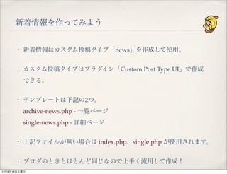 新着情報を作ってみよう
・ 新着情報はカスタム投稿タイプ「news」を作成して使用。
・ カスタム投稿タイプはプラグイン「Custom Post Type UI」で作成
できる。
・ テンプレートは下記の2つ。
archive-news.php - 一覧ページ
single-news.php - 詳細ページ
・ 上記ファイルが無い場合は index.php、single.php が使用されます。
・ ブログのときとほとんど同じなので上手く流用して作成！
13年9月14日土曜日
 
