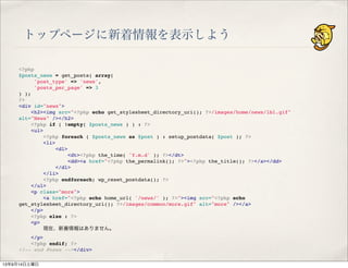 トップページに新着情報を表示しよう
<?php
$posts_news = get_posts( array(
'post_type' => 'news',
'posts_per_page' => 3
) );
?>
<div id="news">
" <h2><img src="<?php echo get_stylesheet_directory_uri(); ?>/images/home/news/lbl.gif"
alt="News" /></h2>
" <?php if ( !empty( $posts_news ) ) : ?>
" <ul>
" " <?php foreach ( $posts_news as $post ) : setup_postdata( $post ); ?>
" " <li>
" " " <dl>
" " " " <dt><?php the_time( 'Y.m.d' ); ?></dt>
" " " " <dd><a href="<?php the_permalink(); ?>"><?php the_title(); ?></a></dd>
" " " </dl>
" " </li>
" " <?php endforeach; wp_reset_postdata(); ?>
" </ul>
" <p class="more">
" " <a href="<?php echo home_url( '/news/' ); ?>"><img src="<?php echo
get_stylesheet_directory_uri(); ?>/images/common/more.gif" alt="more" /></a>
" </p>
" <?php else : ?>
" <p>
" " 現在、新着情報はありません。
" </p>
" <?php endif; ?>
<!-- end #news --></div>
13年9月14日土曜日
 