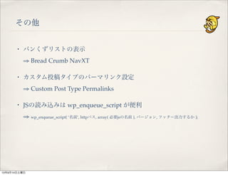 その他
・ パンくずリストの表示
⇒ Bread Crumb NavXT
・ カスタム投稿タイプのパーマリンク設定
⇒ Custom Post Type Permalinks
・ JSの読み込みは wp_enqueue_script が便利
⇒ wp_enqueue_script( ‘名前’, httpパス, array( 必要jsの名前 ), バージョン, フッター出力するか );
13年9月14日土曜日
 