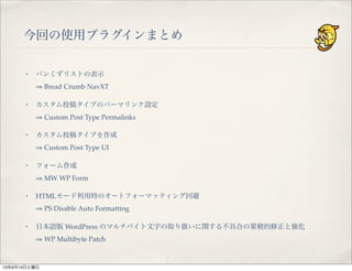 今回の使用プラグインまとめ
・ パンくずリストの表示
⇒ Bread Crumb NavXT
・ カスタム投稿タイプのパーマリンク設定
⇒ Custom Post Type Permalinks
・ カスタム投稿タイプを作成
⇒ Custom Post Type UI
・ フォーム作成
⇒ MW WP Form
・ HTMLモード利用時のオートフォーマッティング回避
⇒ PS Disable Auto Formatting
・ 日本語版 WordPress のマルチバイト文字の取り扱いに関する不具合の累積的修正と強化
⇒ WP Multibyte Patch
13年9月14日土曜日
 