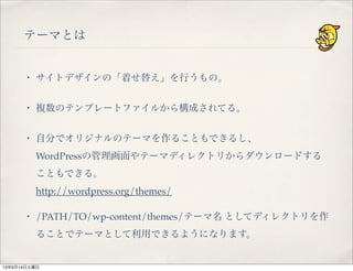 テーマとは
・ サイトデザインの「着せ替え」を行うもの。
・ 複数のテンプレートファイルから構成されてる。
・ 自分でオリジナルのテーマを作ることもできるし、
WordPressの管理画面やテーマディレクトリからダウンロードする
こともできる。
http://wordpress.org/themes/
・ /PATH/TO/wp-content/themes/テーマ名 としてディレクトリを作
ることでテーマとして利用できるようになります。
13年9月14日土曜日
 