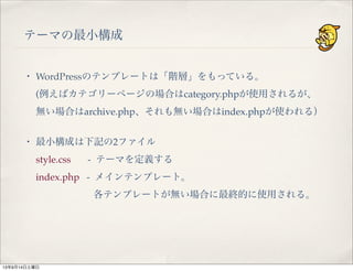 テーマの最小構成
・ WordPressのテンプレートは「階層」をもっている。
(例えばカテゴリーページの場合はcategory.phpが使用されるが、
無い場合はarchive.php、それも無い場合はindex.phpが使われる）
・ 最小構成は下記の2ファイル
style.css   - テーマを定義する
index.php - メインテンプレート。
各テンプレートが無い場合に最終的に使用される。
13年9月14日土曜日
 