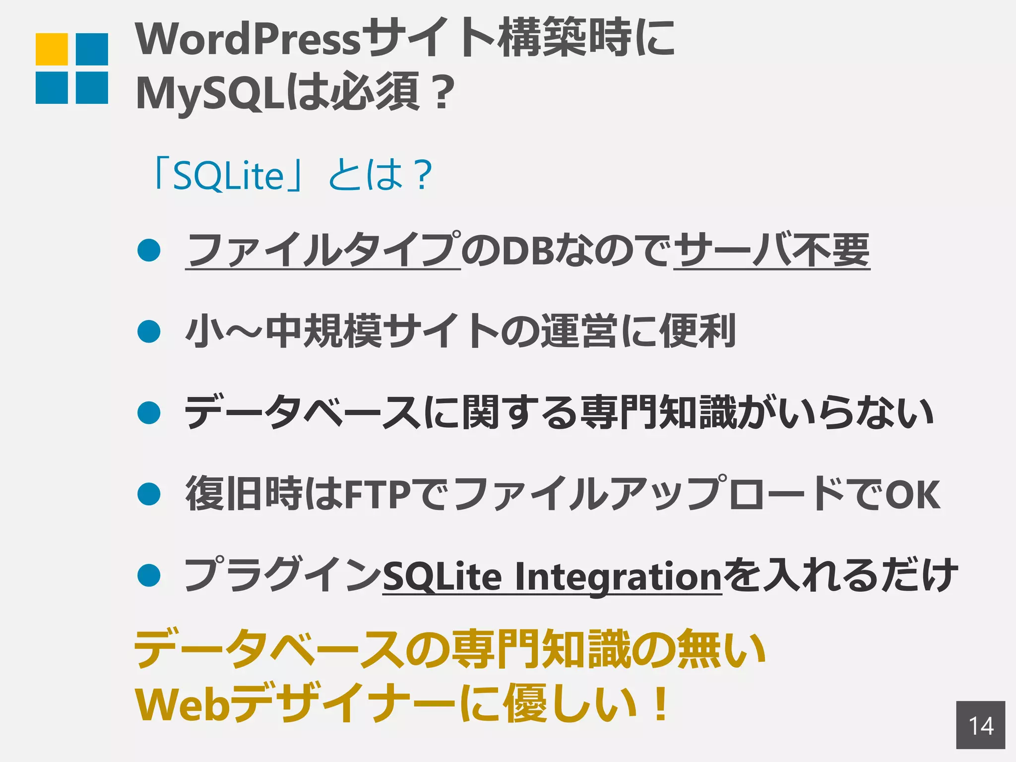 WordPressサイト構築時に
MySQLは必須？
14
「SQLite」とは？
 ファイルタイプのDBなのでサーバ不要
 小～中規模サイトの運営に便利
 データベースに関する専門知識がいらない
 復旧時はFTPでファイルアップロードでOK
 プラグインSQLite Integrationを入れるだけ
データベースの専門知識の無い
Webデザイナーに優しい！
 