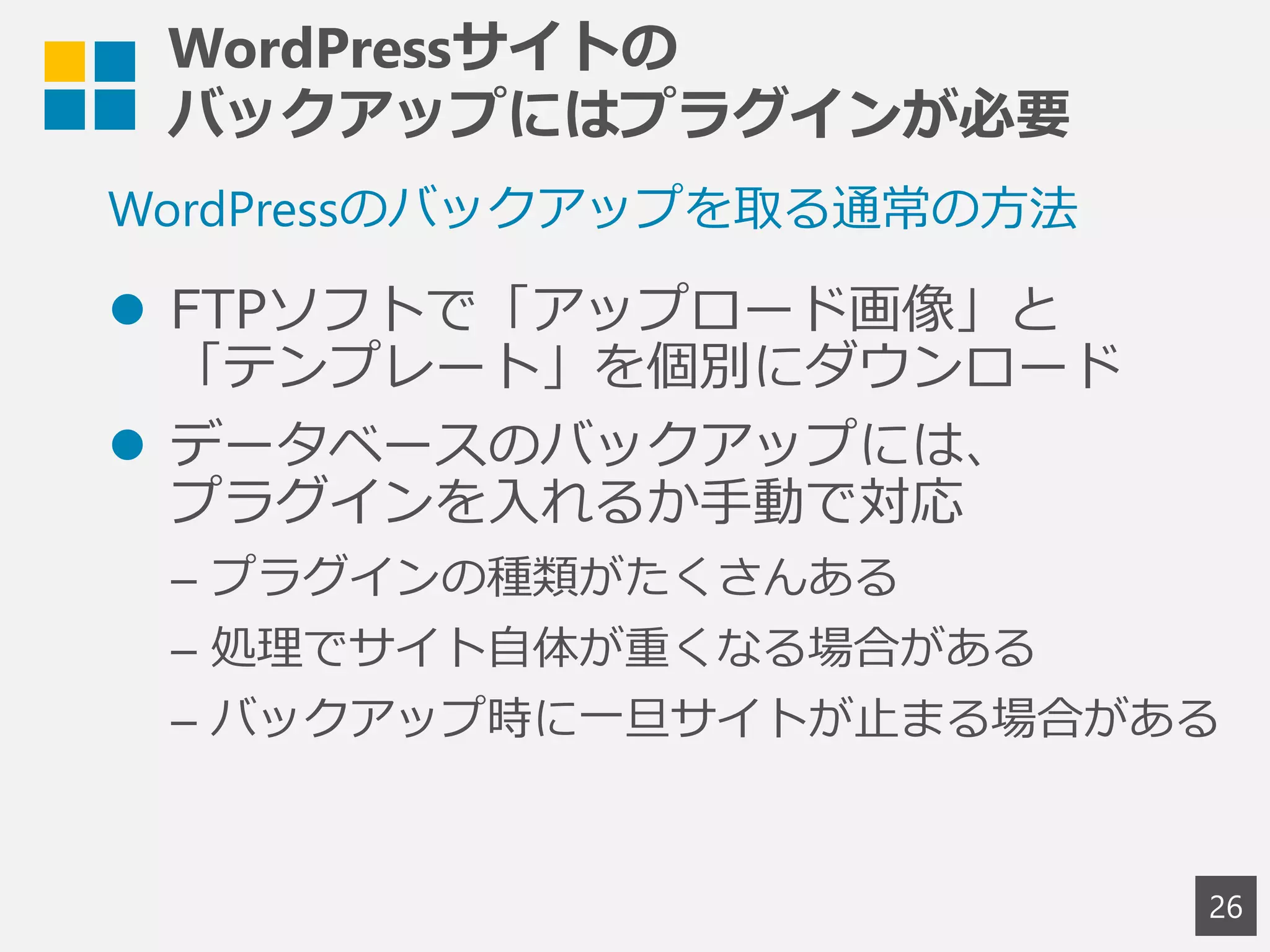 WordPressサイトの
バックアップにはプラグインが必要
 FTPソフトで「アップロード画像」と
「テンプレート」を個別にダウンロード
 データベースのバックアップには、
プラグインを入れるか手動で対応
– プラグインの種類がたくさんある
– 処理でサイト自体が重くなる場合がある
– バックアップ時に一旦サイトが止まる場合がある
26
WordPressのバックアップを取る通常の方法
 