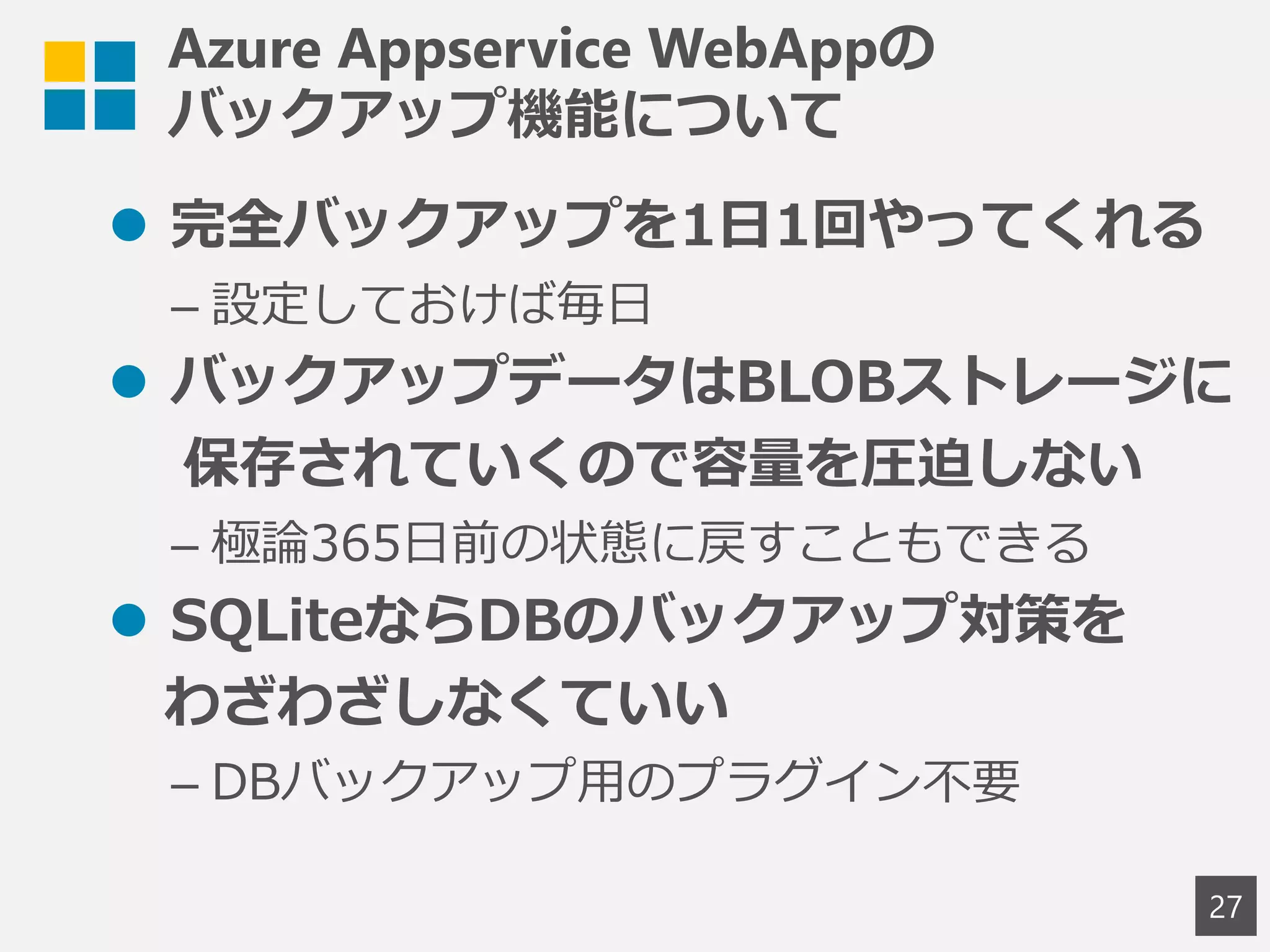 Azure Appservice WebAppの
バックアップ機能について
 完全バックアップを1日1回やってくれる
– 設定しておけば毎日
 バックアップデータはBLOBストレージに
保存されていくので容量を圧迫しない
– 極論365日前の状態に戻すこともできる
 SQLiteならDBのバックアップ対策を
わざわざしなくていい
– DBバックアップ用のプラグイン不要
27
 