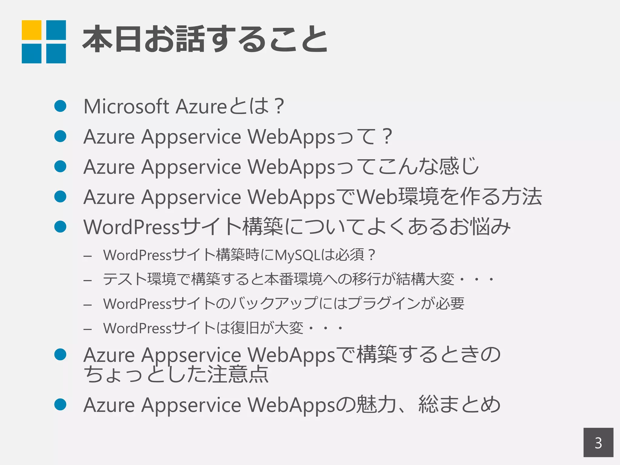 本日お話すること
 Microsoft Azureとは？
 Azure Appservice WebAppsって？
 Azure Appservice WebAppsってこんな感じ
 Azure Appservice WebAppsでWeb環境を作る方法
 WordPressサイト構築についてよくあるお悩み
– WordPressサイト構築時にMySQLは必須？
– テスト環境で構築すると本番環境への移行が結構大変・・・
– WordPressサイトのバックアップにはプラグインが必要
– WordPressサイトは復旧が大変・・・
 Azure Appservice WebAppsで構築するときの
ちょっとした注意点
 Azure Appservice WebAppsの魅力、総まとめ
3
 