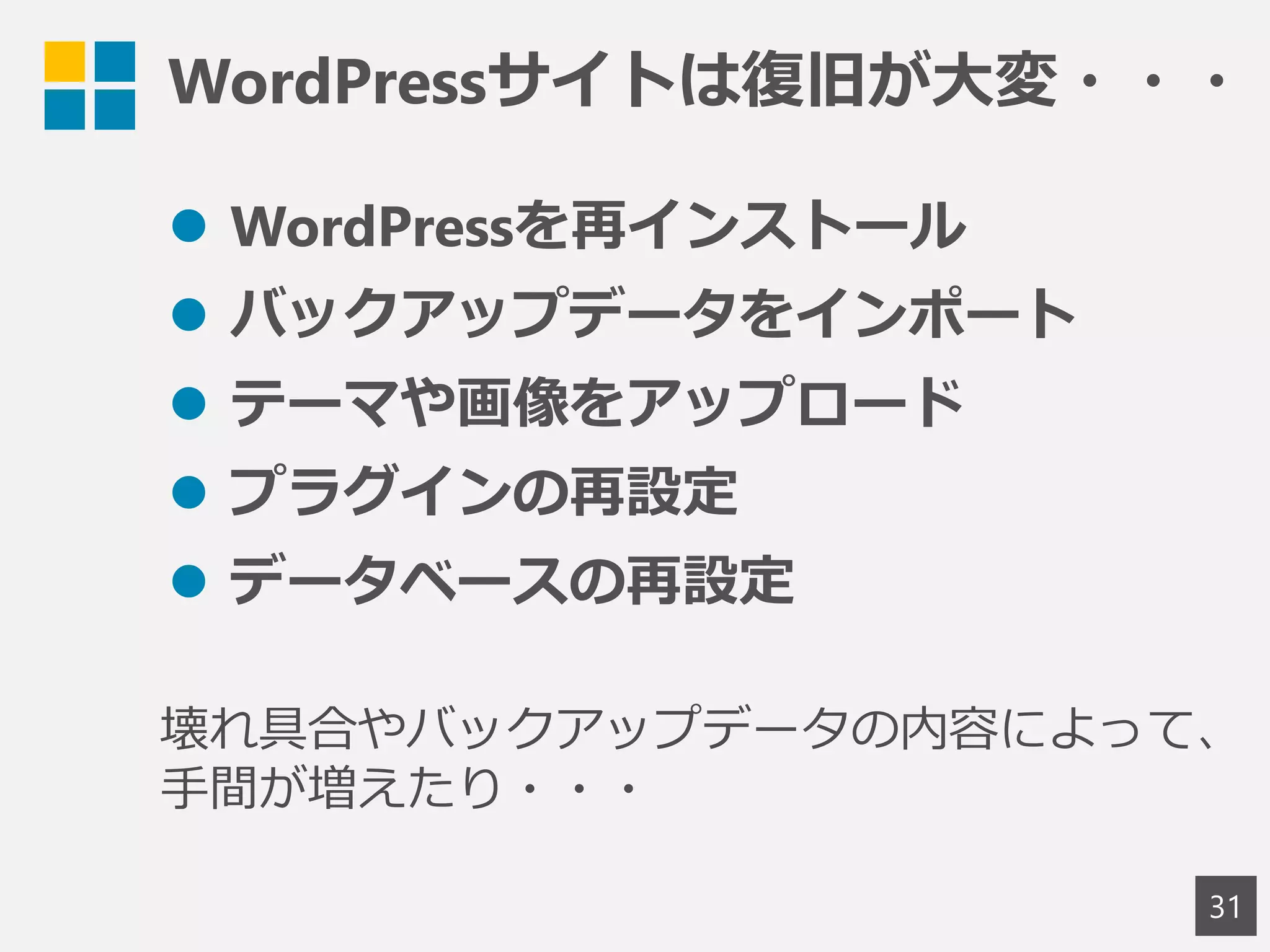 WordPressサイトは復旧が大変・・・
31
 WordPressを再インストール
 バックアップデータをインポート
 テーマや画像をアップロード
 プラグインの再設定
 データベースの再設定
壊れ具合やバックアップデータの内容によって、
手間が増えたり・・・
 