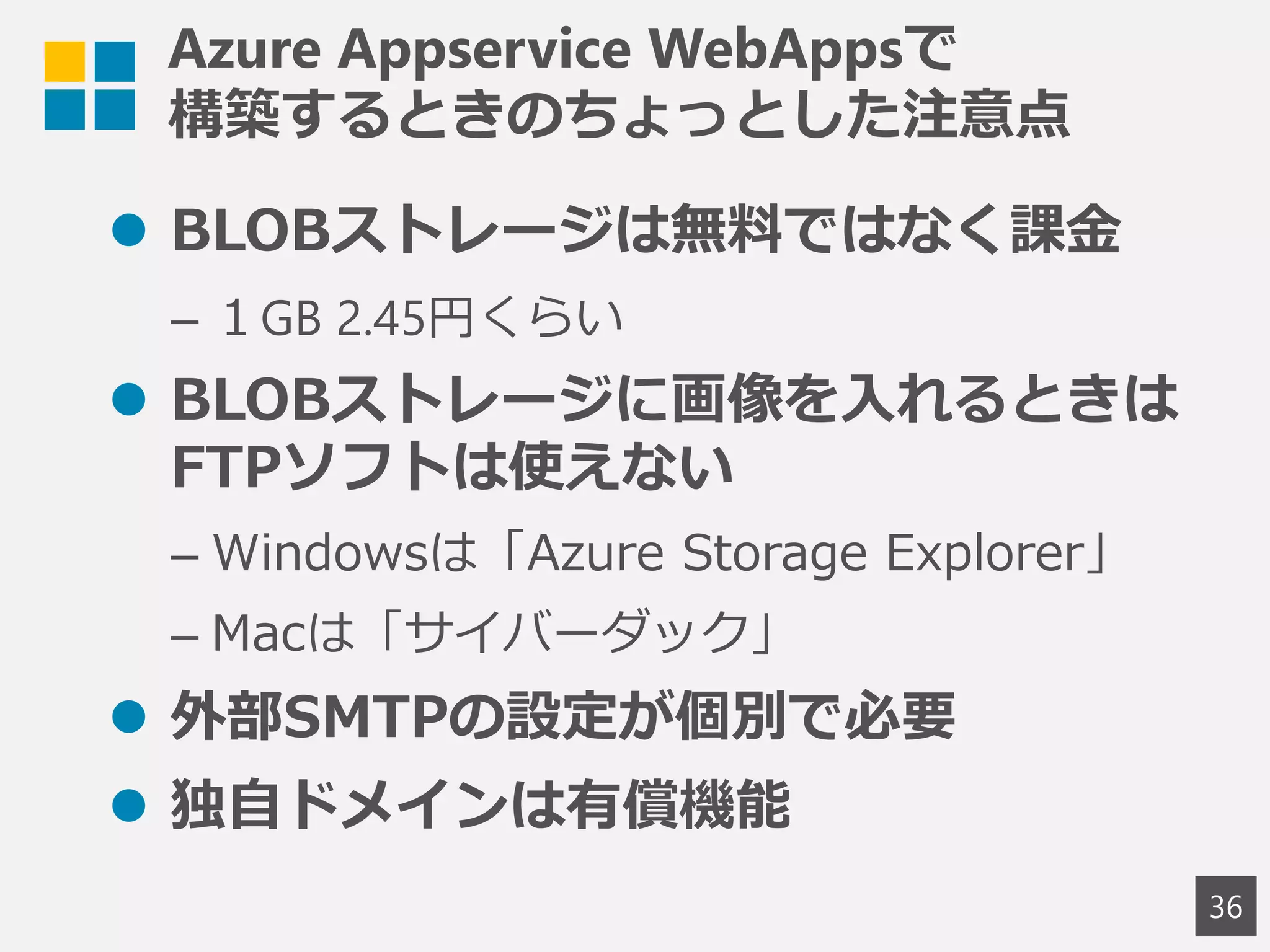 Azure Appservice WebAppsで
構築するときのちょっとした注意点
 BLOBストレージは無料ではなく課金
– １GB 2.45円くらい
 BLOBストレージに画像を入れるときは
FTPソフトは使えない
– Windowsは「Azure Storage Explorer」
– Macは「サイバーダック」
 外部SMTPの設定が個別で必要
 独自ドメインは有償機能
36
 