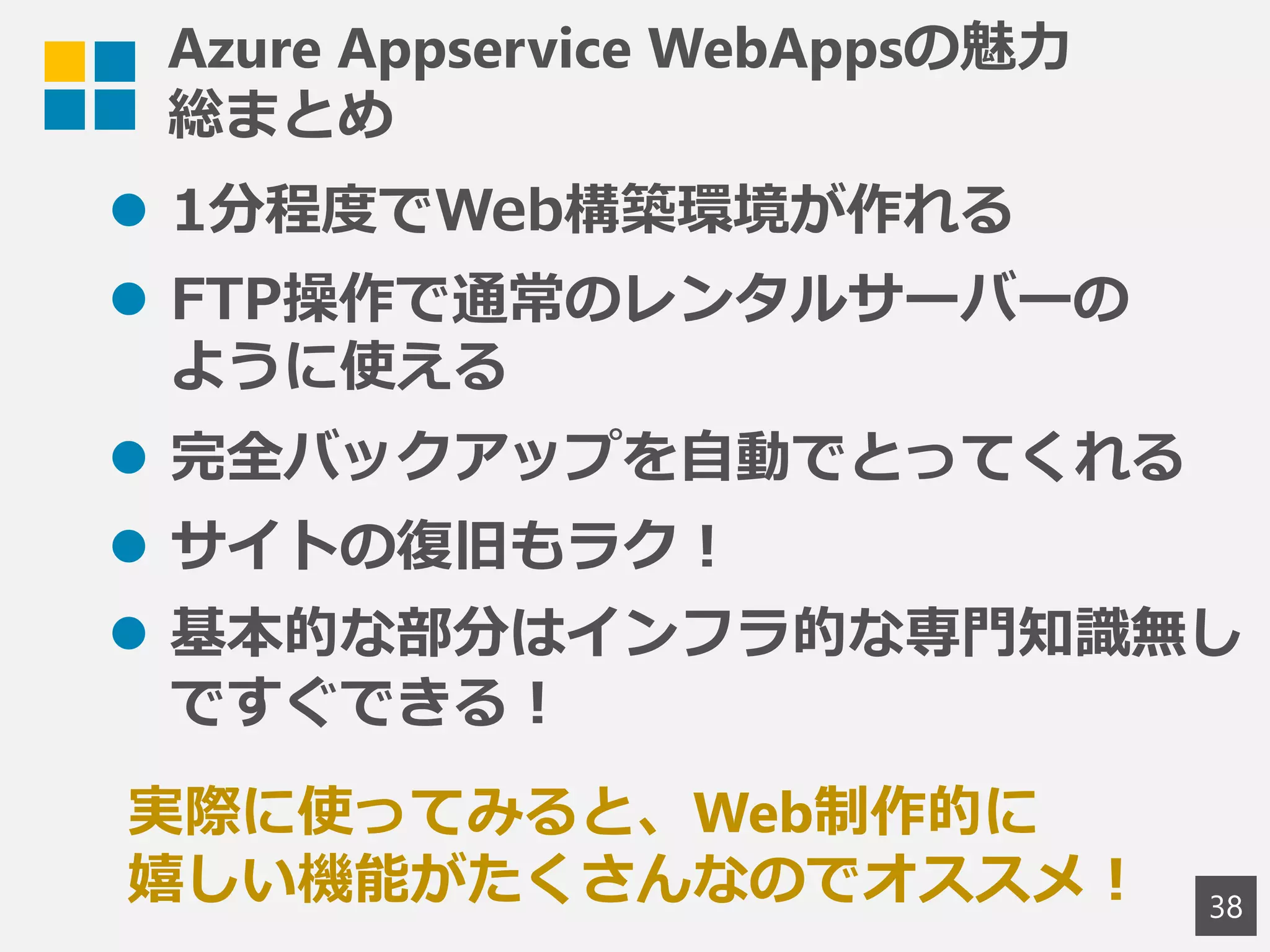 Azure Appservice WebAppsの魅力
総まとめ
 1分程度でWeb構築環境が作れる
 FTP操作で通常のレンタルサーバーの
ように使える
 完全バックアップを自動でとってくれる
 サイトの復旧もラク！
 基本的な部分はインフラ的な専門知識無し
ですぐできる！
38
実際に使ってみると、Web制作的に
嬉しい機能がたくさんなのでオススメ！
 