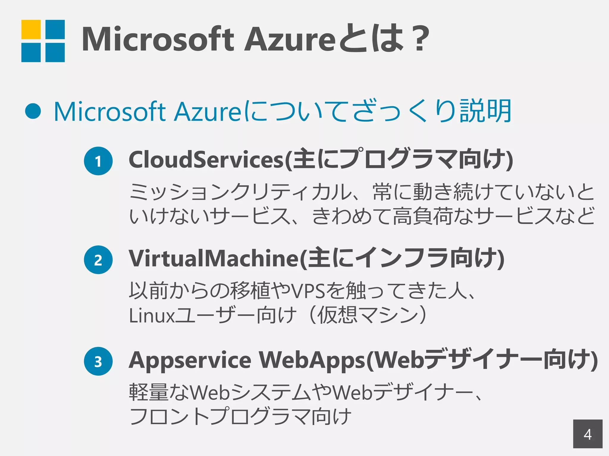 Microsoft Azureとは？
 Microsoft Azureについてざっくり説明
4
1 CloudServices(主にプログラマ向け)
ミッションクリティカル、常に動き続けていないと
いけないサービス、きわめて高負荷なサービスなど
2 VirtualMachine(主にインフラ向け)
以前からの移植やVPSを触ってきた人、
Linuxユーザー向け（仮想マシン）
3 Appservice WebApps(Webデザイナー向け)
軽量なWebシステムやWebデザイナー、
フロントプログラマ向け
 