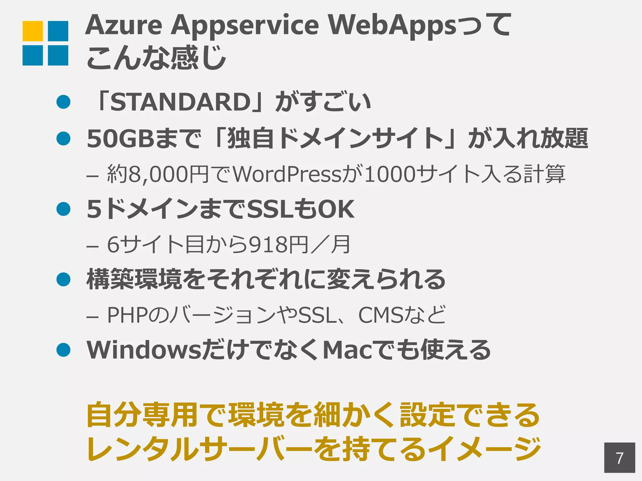 Azure Appservice WebAppsって
こんな感じ
 「STANDARD」がすごい
 50GBまで「独自ドメインサイト」が入れ放題
– 約8,000円でWordPressが1000サイト入る計算
 5ドメインまでSSLもOK
– 6サイト目から918円／月
 構築環境をそれぞれに変えられる
– PHPのバージョンやSSL、CMSなど
 WindowsだけでなくMacでも使える
7
自分専用で環境を細かく設定できる
レンタルサーバーを持てるイメージ
 