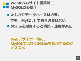 WordPressサイト構築時に
MySQLは必須？
 たしかにデータベースは必要。
でも「MySQL」である必要はない。
 SQLiteを採用すると構築・運用が楽に！
13
Webデザイナー的に、
MySQLではなくSQLiteを採用するのが
オススメ！
 