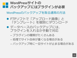 WordPressサイトの
バックアップにはプラグインが必要
 FTPソフトで「アップロード画像」と
「テンプレート」を個別にダウンロード
 データベースのバックアップには、
プラグインを入れるか手動で対応
&ndash; プラグインの種類がたくさんある
&ndash; 処理でサイト自体が重くなる場合がある
&ndash; バックアップ時に一旦サイトが止まる場合がある
26
WordPressのバックアップを取る通常の方法
 
