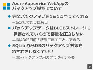 Azure Appservice WebAppの
バックアップ機能について
 完全バックアップを1日1回やってくれる
&ndash; 設定しておけば毎日
 バックアップデータはBLOBストレージに
保存されていくので容量を圧迫しない
&ndash; 極論365日前の状態に戻すこともできる
 SQLiteならDBのバックアップ対策を
わざわざしなくていい
&ndash; DBバックアップ用のプラグイン不要
27
 