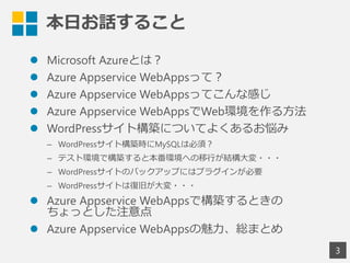 本日お話すること
 Microsoft Azureとは？
 Azure Appservice WebAppsって？
 Azure Appservice WebAppsってこんな感じ
 Azure Appservice WebAppsでWeb環境を作る方法
 WordPressサイト構築についてよくあるお悩み
&ndash; WordPressサイト構築時にMySQLは必須？
&ndash; テスト環境で構築すると本番環境への移行が結構大変・・・
&ndash; WordPressサイトのバックアップにはプラグインが必要
&ndash; WordPressサイトは復旧が大変・・・
 Azure Appservice WebAppsで構築するときの
ちょっとした注意点
 Azure Appservice WebAppsの魅力、総まとめ
3
 