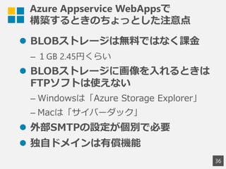 Azure Appservice WebAppsで
構築するときのちょっとした注意点
 BLOBストレージは無料ではなく課金
&ndash; １GB 2.45円くらい
 BLOBストレージに画像を入れるときは
FTPソフトは使えない
&ndash; Windowsは「Azure Storage Explorer」
&ndash; Macは「サイバーダック」
 外部SMTPの設定が個別で必要
 独自ドメインは有償機能
36
 