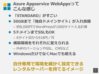 Azure Appservice WebAppsって
こんな感じ
 「STANDARD」がすごい
 50GBまで「独自ドメインサイト」が入れ放題
&ndash; 約8,000円でWordPressが1000サイト入る計算
 5ドメインまでSSLもOK
&ndash; 6サイト目から918円／月
 構築環境をそれぞれに変えられる
&ndash; PHPのバージョンやSSL、CMSなど
 WindowsだけでなくMacでも使える
7
自分専用で環境を細かく設定できる
レンタルサーバーを持てるイメージ
 