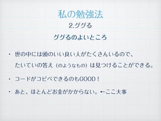 2.ググる
ググるのよいところ
• 世の中には頭のいい良い人がたくさんいるので、 
たいていの答え（のようなもの）は見つけることができる。
• コードがコピペできるのもGOOD！
• あと、ほとんどお金がかからない。←ここ大事
私の勉強法
 