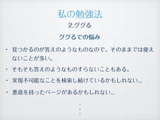 • 見つかるのが答えのようなものなので、そのままでは使え
ないことが多い。
• そもそも答えのようなものすらないこともある。
• 悪意を持ったページがあるかもしれない...
• 実現不可能なことを検索し続けているかもしれない...
・
・
・
私の勉強法
2.ググる
ググるでの悩み
 