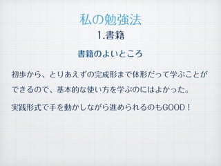 1.書籍
書籍のよいところ
初歩から、とりあえずの完成形まで体形だって学ぶことが
できるので、基本的な使い方を学ぶのにはよかった。
実践形式で手を動かしながら進められるのもGOOD！
私の勉強法
 