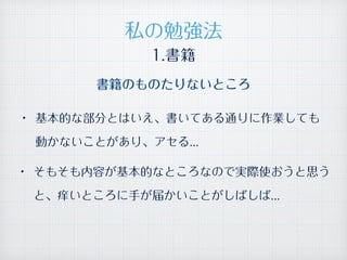 1.書籍
• 基本的な部分とはいえ、書いてある通りに作業しても
動かないことがあり、アセる...
• そもそも内容が基本的なところなので実際使おうと思う
と、痒いところに手が届かいことがしばしば...
私の勉強法
書籍のものたりないところ
 