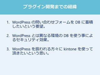 1. WordPress の問い合わせフォームを DB に蓄積
したいという要望。
2. WordPress とは異なる環境の DB を使う事によ
るセキュリティ効果。
3. WordPress を扱われる方々に kintone を使って
頂きたいという思い。
プラグイン開発までの経緯
 