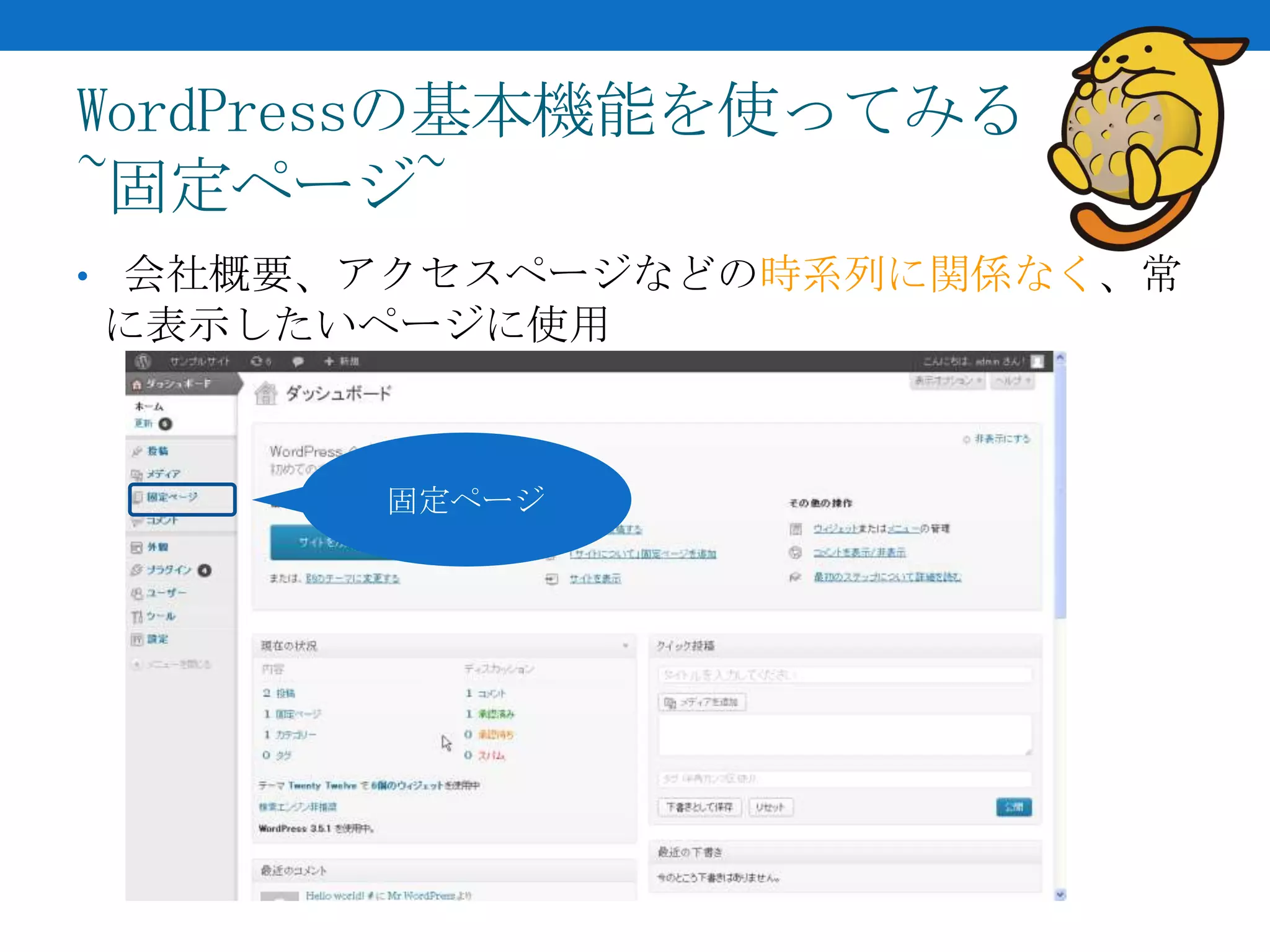 WordPressの基本機能を使ってみる
~固定ページ~
• 会社概要、アクセスページなどの時系列に関係なく、常
に表示したいページに使用



       固定ページ
 