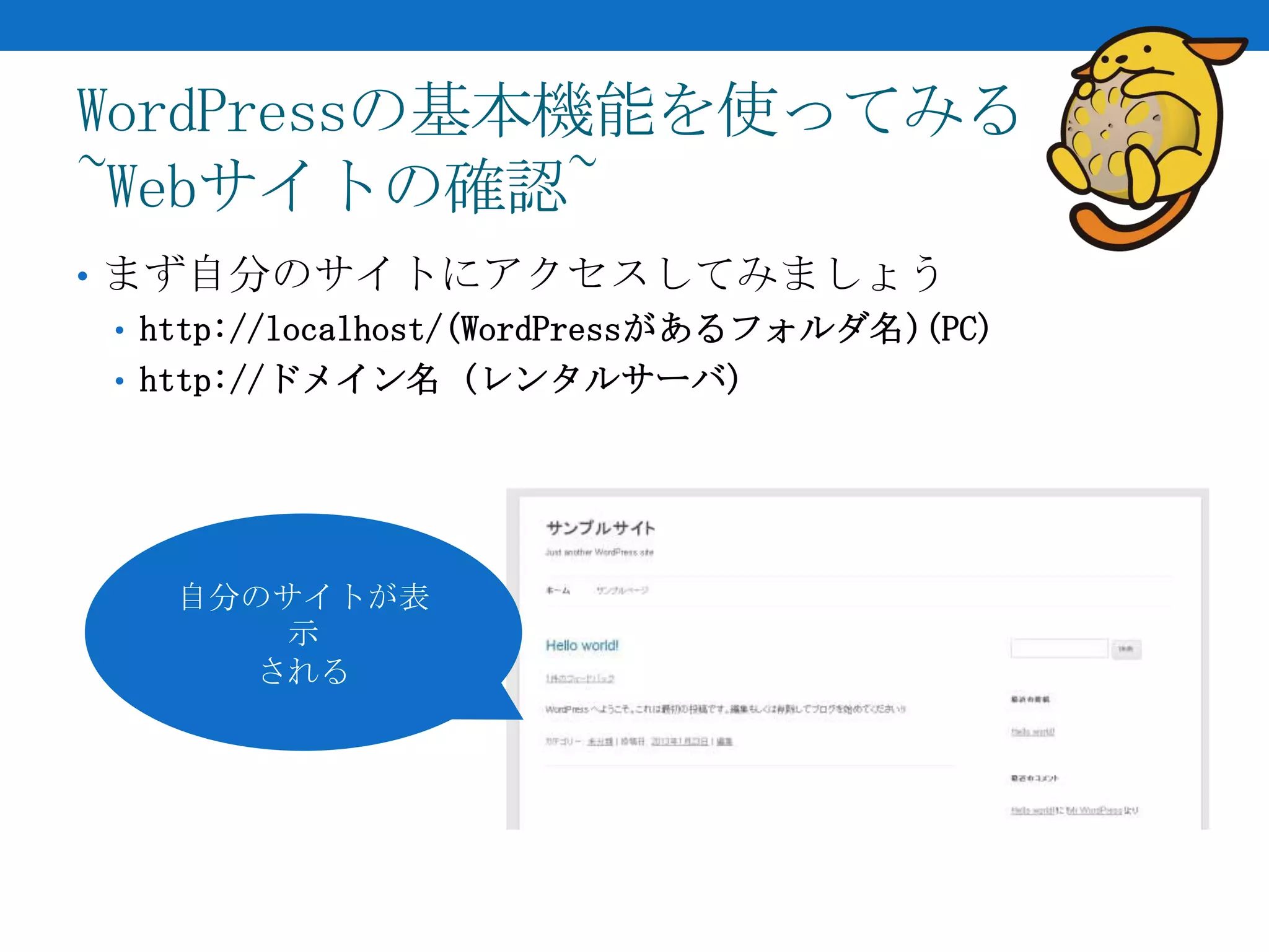 WordPressの基本機能を使ってみる
~Webサイトの確認~
• まず自分のサイトにアクセスしてみましょう
  • http://localhost/(WordPressがあるフォルダ名)(PC)
  • http://ドメイン名 (レンタルサーバ)




    自分のサイトが表
        示
       される
 