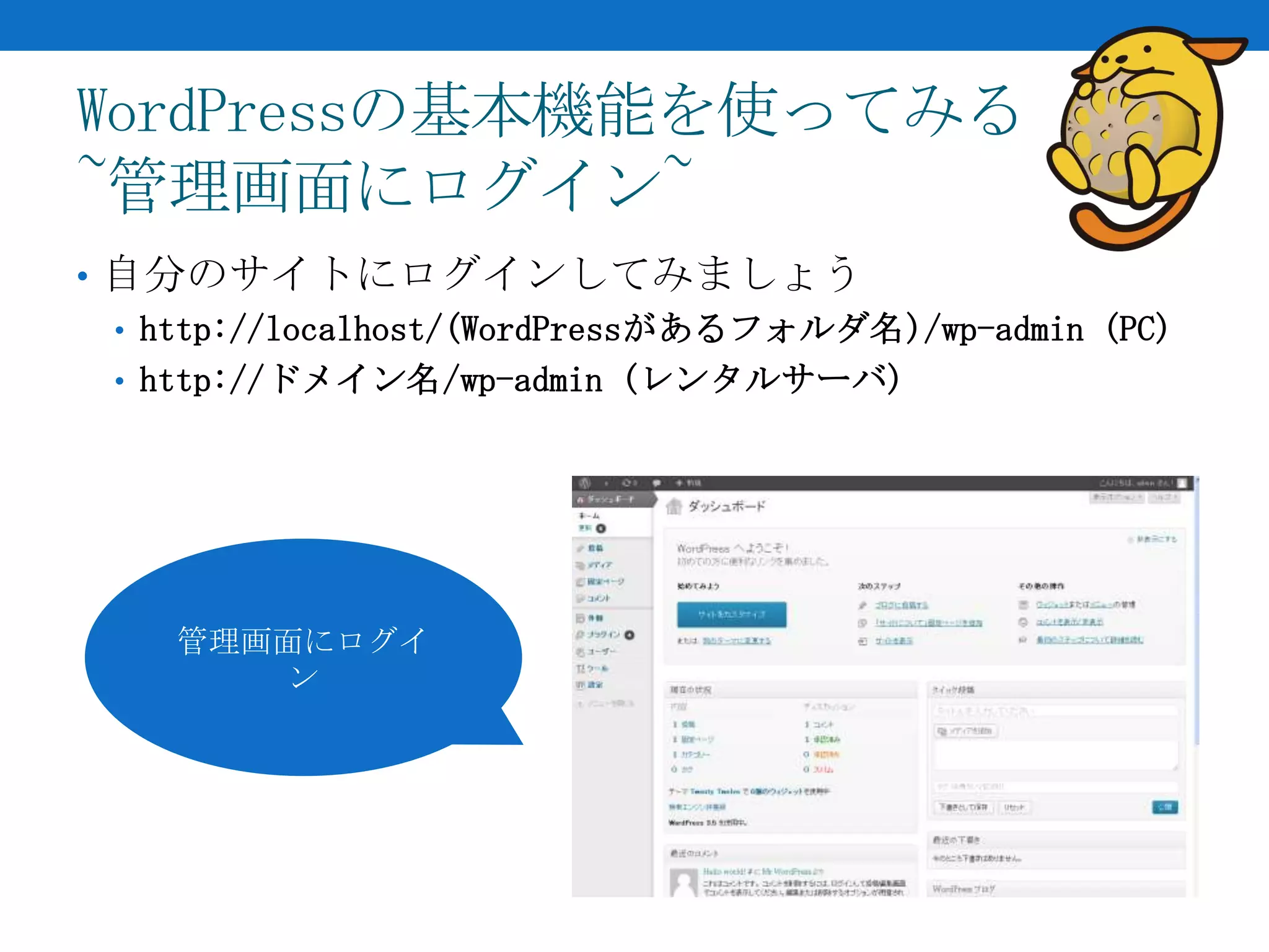 WordPressの基本機能を使ってみる
~管理画面にログイン~
• 自分のサイトにログインしてみましょう
  • http://localhost/(WordPressがあるフォルダ名)/wp-admin (PC)
  • http://ドメイン名/wp-admin (レンタルサーバ)




    管理画面にログイ
        ン
 