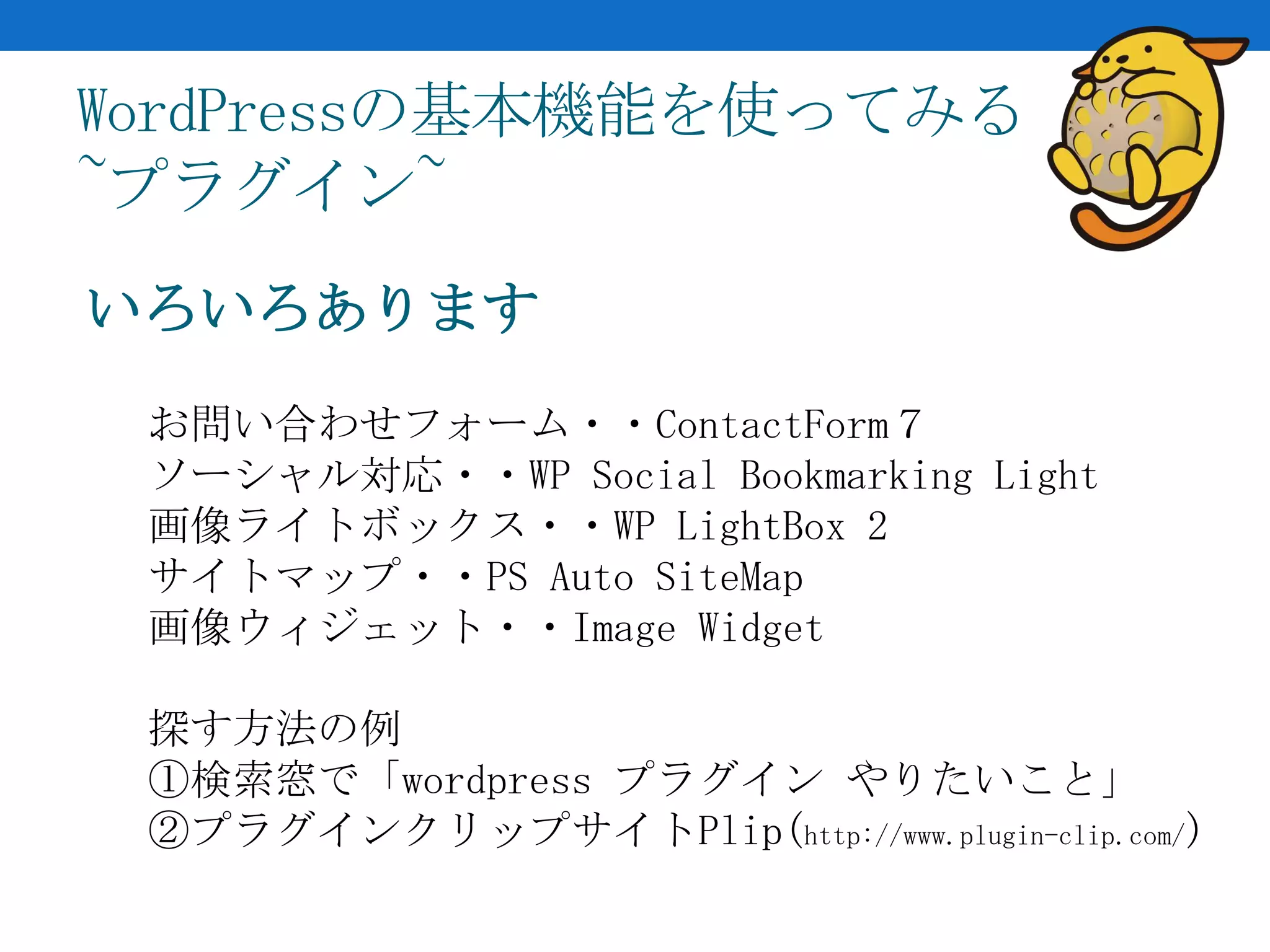 WordPressの基本機能を使ってみる
~プラグイン~
いろいろあります
 お問い合わせフォーム・・ContactForm７
 ソーシャル対応・・WP Social Bookmarking Light
 画像ライトボックス・・WP LightBox 2
 サイトマップ・・PS Auto SiteMap
 画像ウィジェット・・Image Widget

 探す方法の例
 ①検索窓で「wordpress プラグイン やりたいこと」
 ②プラグインクリップサイトPlip(http://www.plugin-clip.com/)
 
