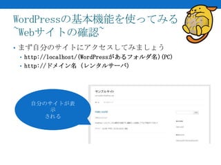 WordPressの基本機能を使ってみる
~Webサイトの確認~
• まず自分のサイトにアクセスしてみましょう
  • http://localhost/(WordPressがあるフォルダ名)(PC)
  • http://ドメイン名 (レンタルサーバ)




    自分のサイトが表
        示
       される
 
