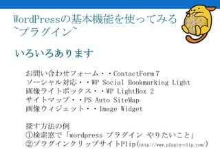 WordPressの基本機能を使ってみる
~プラグイン~
いろいろあります
 お問い合わせフォーム・・ContactForm７
 ソーシャル対応・・WP Social Bookmarking Light
 画像ライトボックス・・WP LightBox 2
 サイトマップ・・PS Auto SiteMap
 画像ウィジェット・・Image Widget

 探す方法の例
 ①検索窓で「wordpress プラグイン やりたいこと」
 ②プラグインクリップサイトPlip(http://www.plugin-clip.com/)
 