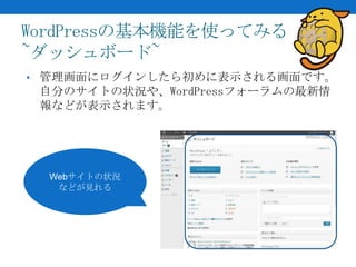 WordPressの基本機能を使ってみる
~ダッシュボード~
• 管理画面にログインしたら初めに表示される画面です。
 自分のサイトの状況や、WordPressフォーラムの最新情
 報などが表示されます。




  Webサイトの状況
   などが見れる
 