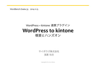 WordPress	
  ×	
  kintone 連携プラグイン	
  
WordPress	
  to	
  kintone	
  
概要とハンズオン
サイボウズ株式会社	
  
浅賀 功次	
  
WordBench	
  Osaka	
  35	
  	
  	
  	
  2014.11.15
Copyright	
  (C)	
  2014	
  Cybozu
 